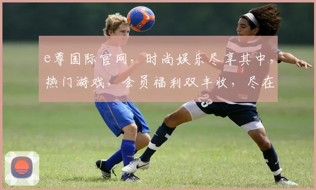 e尊国际官网，时尚娱乐尽享其中，热门游戏，会员福利双丰收，尽在e尊国际平台