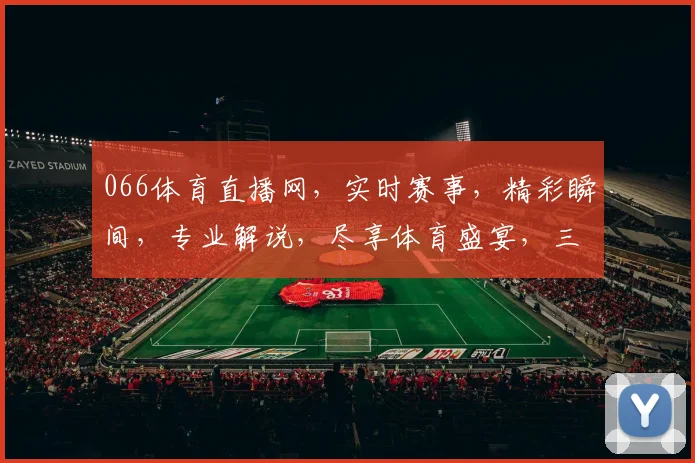 066体育直播网，实时赛事，精彩瞬间，专业解说，尽享体育盛宴，三重福利等你来